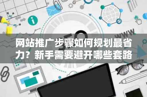 网站推广步骤如何规划最省力？新手需要避开哪些套路？